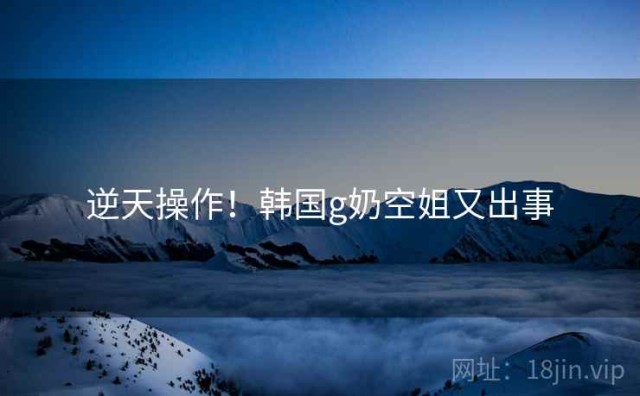 逆天操作！韩国g奶空姐又出事