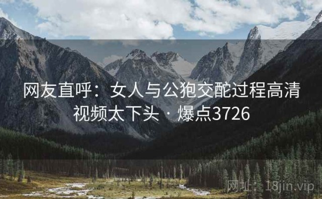 网友直呼：女人与公狍交酡过程高清视频太下头 · 爆点3726