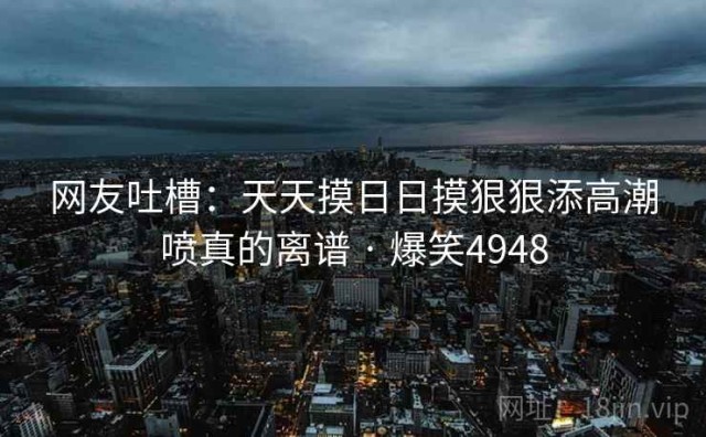 网友吐槽：天天摸日日摸狠狠添高潮喷真的离谱 · 爆笑4948
