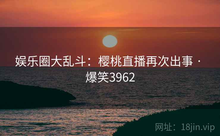 娱乐圈大乱斗：樱桃直播再次出事 · 爆笑3962