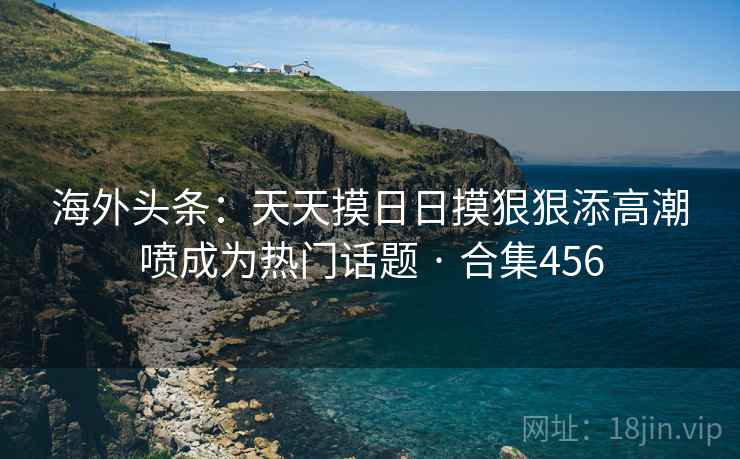 海外头条：天天摸日日摸狠狠添高潮喷成为热门话题 · 合集456