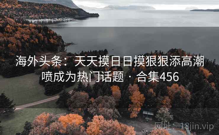 海外头条:天天摸日日摸狠狠添高潮喷成为热门话题 · 合集456 海外头条:天天摸日日摸狠狠添高潮喷成为热门话题 · 合集456