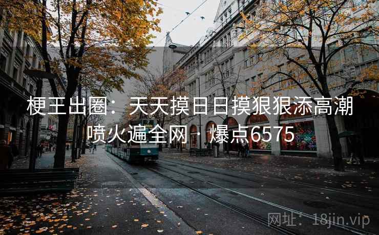 梗王出圈：天天摸日日摸狠狠添高潮喷火遍全网 · 爆点6575
