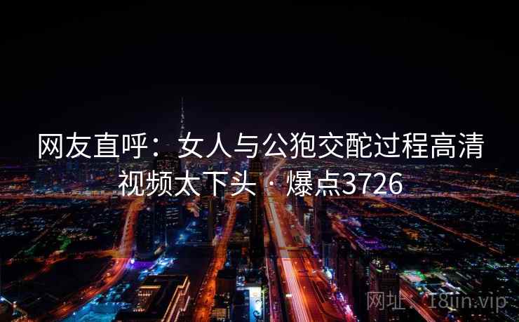 网友直呼:女人与公狍交酡过程高清视频太下头 · 爆点3726 网友直呼:女人与公狍交酡过程高清视频太下头 · 爆点3726