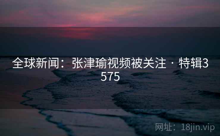 全球新闻：张津瑜视频被关注 · 特辑3575