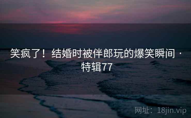 笑疯了!结婚时被伴郎玩的爆笑瞬间 · 特辑77 笑疯了!结婚时被伴郎玩的爆笑瞬间 · 特辑77