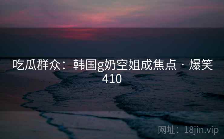 吃瓜群众：韩国g奶空姐成焦点 · 爆笑410