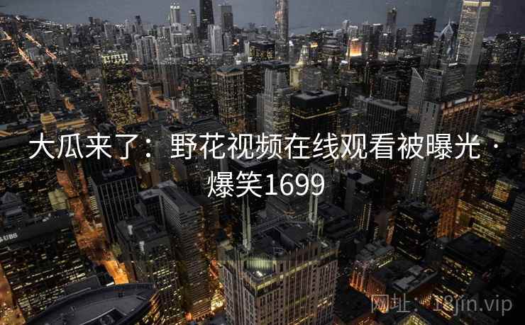 大瓜来了:野花视频在线观看被曝光 · 爆笑1699 大瓜来了:野花视频在线观看被曝光 · 爆笑1699