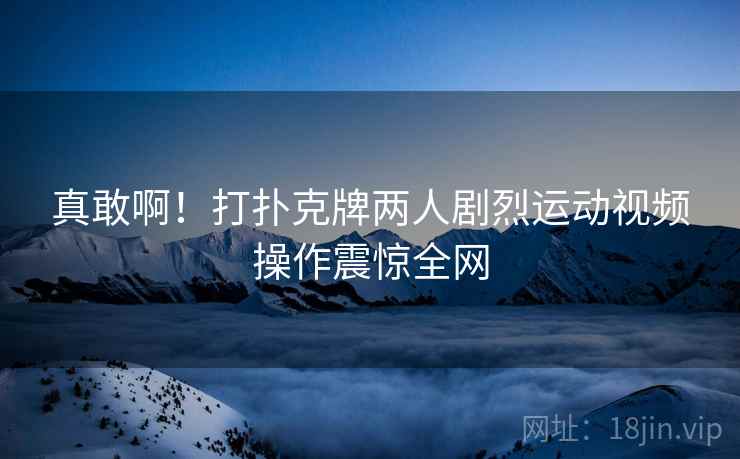 真敢啊！打扑克牌两人剧烈运动视频操作震惊全网