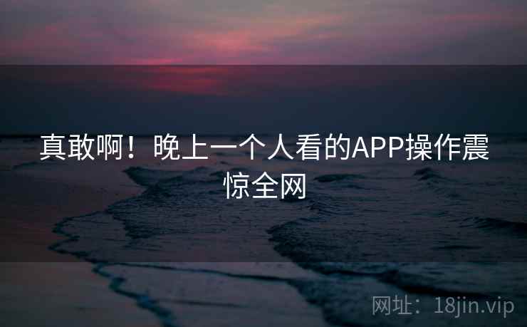 真敢啊!晚上一个人看的APP操作震惊全网 真敢啊!晚上一个人看的APP操作震惊全网