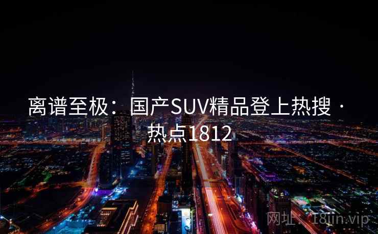 离谱至极:国产SUV精品登上热搜 · 热点1812 离谱至极:国产SUV精品登上热搜 · 热点1812